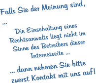 Falls Sie der Meinung sind , ...  Die Einschaltung eines Rechtsanwalts liegt nicht im Sinne des Betreibers dieser Internetseite ...  ... dann nehmen Sie bitte zuerst Kontakt mit uns auf !