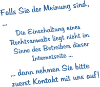 Falls Sie der Meinung sind , ...  Die Einschaltung eines Rechtsanwalts liegt nicht im Sinne des Betreibers dieser Internetseite ...  ... dann nehmen Sie bitte zuerst Kontakt mit uns auf !