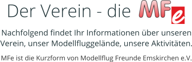 Der Verein - die           . Nachfolgend findet Ihr Informationen über unseren Verein, unser Modellfluggelände, unsere Aktivitäten. MFe ist die Kurzform von Modellflug Freunde Emskirchen e.V.